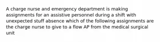 A charge nurse and emergency department is making assignments for an assistive personnel during a shift with unexpected stuff absence which of the following assignments are the charge nurse to give to a flow AP from the medical surgical unit