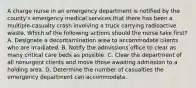 A charge nurse in an emergency department is notified by the county's emergency medical services that there has been a multiple-casualty crash involving a truck carrying radioactive waste. Which of the following actions should the nurse take first? A. Designate a decontamination area to accommodate clients who are irradiated. B. Notify the admissions office to clear as many critical care beds as possible. C. Clear the department of all nonurgent clients and move those awaiting admission to a holding area. D. Determine the number of casualties the emergency department can accommodate.