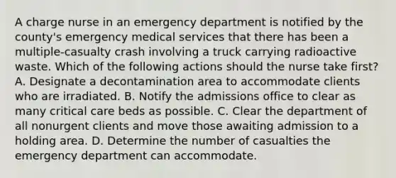 A charge nurse in an emergency department is notified by the county's emergency medical services that there has been a multiple-casualty crash involving a truck carrying radioactive waste. Which of the following actions should the nurse take first? A. Designate a decontamination area to accommodate clients who are irradiated. B. Notify the admissions office to clear as many critical care beds as possible. C. Clear the department of all nonurgent clients and move those awaiting admission to a holding area. D. Determine the number of casualties the emergency department can accommodate.