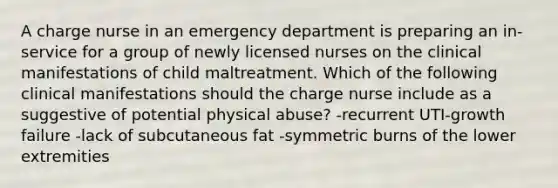 A charge nurse in an emergency department is preparing an in-service for a group of newly licensed nurses on the clinical manifestations of child maltreatment. Which of the following clinical manifestations should the charge nurse include as a suggestive of potential physical abuse? -recurrent UTI-growth failure -lack of subcutaneous fat -symmetric burns of the lower extremities