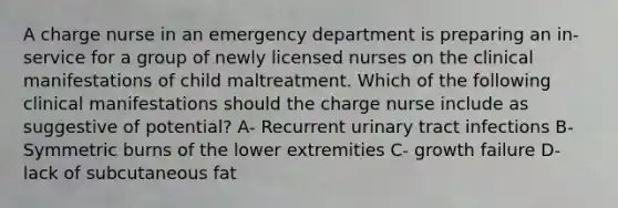 A charge nurse in an emergency department is preparing an in-service for a group of newly licensed nurses on the clinical manifestations of child maltreatment. Which of the following clinical manifestations should the charge nurse include as suggestive of potential? A- Recurrent urinary tract infections B- Symmetric burns of the lower extremities C- growth failure D- lack of subcutaneous fat