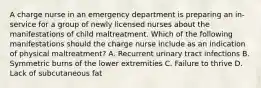 A charge nurse in an emergency department is preparing an in-service for a group of newly licensed nurses about the manifestations of child maltreatment. Which of the following manifestations should the charge nurse include as an indication of physical maltreatment? A. Recurrent urinary tract infections B. Symmetric burns of the lower extremities C. Failure to thrive D. Lack of subcutaneous fat