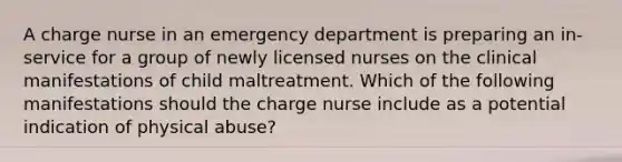 A charge nurse in an emergency department is preparing an in-service for a group of newly licensed nurses on the clinical manifestations of child maltreatment. Which of the following manifestations should the charge nurse include as a potential indication of physical abuse?