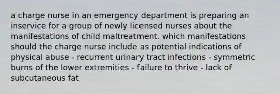 a charge nurse in an emergency department is preparing an inservice for a group of newly licensed nurses about the manifestations of child maltreatment. which manifestations should the charge nurse include as potential indications of physical abuse - recurrent urinary tract infections - symmetric burns of the lower extremities - failure to thrive - lack of subcutaneous fat