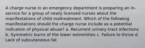 A charge nurse in an emergency department is preparing an in-service for a group of newly licensed nurses about the manifestations of child maltreatment. Which of the following manifestations should the charge nurse include as a potential indication of physical abuse? a. Recurrent urinary tract infections b. Symmetric burns of the lower extremities c. Failure to thrive d. Lack of subcutaneous fat