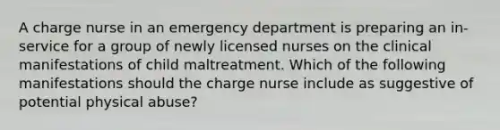 A charge nurse in an emergency department is preparing an in-service for a group of newly licensed nurses on the clinical manifestations of child maltreatment. Which of the following manifestations should the charge nurse include as suggestive of potential physical abuse?