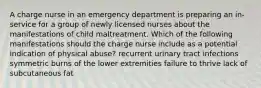 A charge nurse in an emergency department is preparing an in-service for a group of newly licensed nurses about the manifestations of child maltreatment. Which of the following manifestations should the charge nurse include as a potential indication of physical abuse? recurrent urinary tract infections symmetric burns of the lower extremities failure to thrive lack of subcutaneous fat