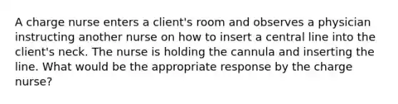 A charge nurse enters a client's room and observes a physician instructing another nurse on how to insert a central line into the client's neck. The nurse is holding the cannula and inserting the line. What would be the appropriate response by the charge nurse?