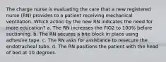 The charge nurse is evaluating the care that a new registered nurse (RN) provides to a patient receiving mechanical ventilation. Which action by the new RN indicates the need for more education? a. The RN increases the FIO2 to 100% before suctioning. b. The RN secures a bite block in place using adhesive tape. c. The RN asks for assistance to resecure the endotracheal tube. d. The RN positions the patient with the head of bed at 10 degrees.