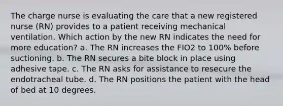 The charge nurse is evaluating the care that a new registered nurse (RN) provides to a patient receiving mechanical ventilation. Which action by the new RN indicates the need for more education? a. The RN increases the FIO2 to 100% before suctioning. b. The RN secures a bite block in place using adhesive tape. c. The RN asks for assistance to resecure the endotracheal tube. d. The RN positions the patient with the head of bed at 10 degrees.