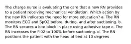 The charge nurse is evaluating the care that a new RN provides to a patient receiving mechanical ventilation. Which action by the new RN indicates the need for more education? a. The RN monitors ECG and SpO2 before, during, and after suctioning. b. The RN secures a bite block in place using adhesive tape c. The RN increases the FI02 to 100% before suctioning. d. The RN positions the patient with the head of bed at 10 degrees