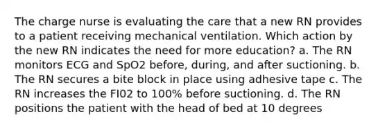 The charge nurse is evaluating the care that a new RN provides to a patient receiving mechanical ventilation. Which action by the new RN indicates the need for more education? a. The RN monitors ECG and SpO2 before, during, and after suctioning. b. The RN secures a bite block in place using adhesive tape c. The RN increases the FI02 to 100% before suctioning. d. The RN positions the patient with the head of bed at 10 degrees