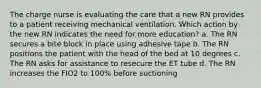 The charge nurse is evaluating the care that a new RN provides to a patient receiving mechanical ventilation. Which action by the new RN indicates the need for more education? a. The RN secures a bite block in place using adhesive tape b. The RN positions the patient with the head of the bed at 10 degrees c. The RN asks for assistance to resecure the ET tube d. The RN increases the FIO2 to 100% before suctioning