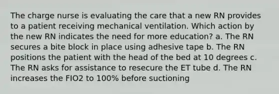 The charge nurse is evaluating the care that a new RN provides to a patient receiving mechanical ventilation. Which action by the new RN indicates the need for more education? a. The RN secures a bite block in place using adhesive tape b. The RN positions the patient with the head of the bed at 10 degrees c. The RN asks for assistance to resecure the ET tube d. The RN increases the FIO2 to 100% before suctioning