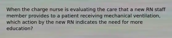 When the charge nurse is evaluating the care that a new RN staff member provides to a patient receiving mechanical ventilation, which action by the new RN indicates the need for more education?