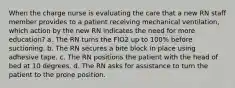 When the charge nurse is evaluating the care that a new RN staff member provides to a patient receiving mechanical ventilation, which action by the new RN indicates the need for more education? a. The RN turns the FIO2 up to 100% before suctioning. b. The RN secures a bite block in place using adhesive tape. c. The RN positions the patient with the head of bed at 10 degrees. d. The RN asks for assistance to turn the patient to the prone position.