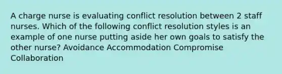 A charge nurse is evaluating conflict resolution between 2 staff nurses. Which of the following conflict resolution styles is an example of one nurse putting aside her own goals to satisfy the other nurse? Avoidance Accommodation Compromise Collaboration