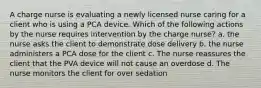 A charge nurse is evaluating a newly licensed nurse caring for a client who is using a PCA device. Which of the following actions by the nurse requires intervention by the charge nurse? a. the nurse asks the client to demonstrate dose delivery b. the nurse administers a PCA dose for the client c. The nurse reassures the client that the PVA device will not cause an overdose d. The nurse monitors the client for over sedation