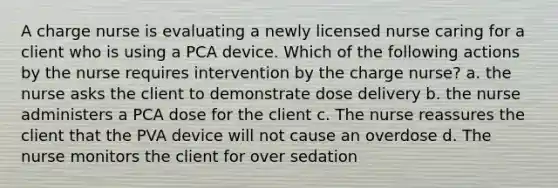 A charge nurse is evaluating a newly licensed nurse caring for a client who is using a PCA device. Which of the following actions by the nurse requires intervention by the charge nurse? a. the nurse asks the client to demonstrate dose delivery b. the nurse administers a PCA dose for the client c. The nurse reassures the client that the PVA device will not cause an overdose d. The nurse monitors the client for over sedation