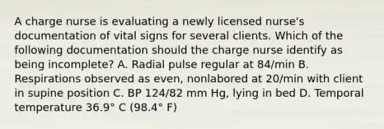 A charge nurse is evaluating a newly licensed nurse's documentation of vital signs for several clients. Which of the following documentation should the charge nurse identify as being incomplete? A. Radial pulse regular at 84/min B. Respirations observed as even, nonlabored at 20/min with client in supine position C. BP 124/82 mm Hg, lying in bed D. Temporal temperature 36.9° C (98.4° F)