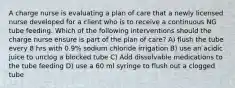 A charge nurse is evaluating a plan of care that a newly licensed nurse developed for a client who is to receive a continuous NG tube feeding. Which of the following interventions should the charge nurse ensure is part of the plan of care? A) flush the tube every 8 hrs with 0.9% sodium chloride irrigation B) use an acidic juice to unclog a blocked tube C) Add dissolvable medications to the tube feeding D) use a 60 ml syringe to flush out a clogged tube