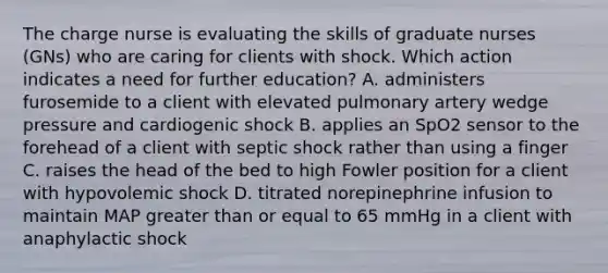 The charge nurse is evaluating the skills of graduate nurses (GNs) who are caring for clients with shock. Which action indicates a need for further education? A. administers furosemide to a client with elevated pulmonary artery wedge pressure and cardiogenic shock B. applies an SpO2 sensor to the forehead of a client with septic shock rather than using a finger C. raises the head of the bed to high Fowler position for a client with hypovolemic shock D. titrated norepinephrine infusion to maintain MAP <a href='https://www.questionai.com/knowledge/kNDE5ipeE2-greater-than-or-equal-to' class='anchor-knowledge'>greater than or equal to</a> 65 mmHg in a client with anaphylactic shock