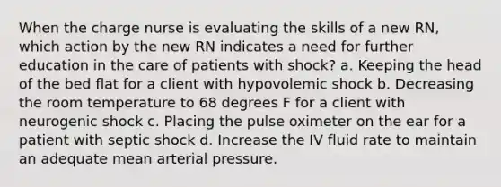 When the charge nurse is evaluating the skills of a new RN, which action by the new RN indicates a need for further education in the care of patients with shock? a. Keeping the head of the bed flat for a client with hypovolemic shock b. Decreasing the room temperature to 68 degrees F for a client with neurogenic shock c. Placing the pulse oximeter on the ear for a patient with septic shock d. Increase the IV fluid rate to maintain an adequate mean arterial pressure.