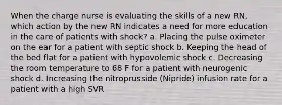 When the charge nurse is evaluating the skills of a new RN, which action by the new RN indicates a need for more education in the care of patients with shock? a. Placing the pulse oximeter on the ear for a patient with septic shock b. Keeping the head of the bed flat for a patient with hypovolemic shock c. Decreasing the room temperature to 68 F for a patient with neurogenic shock d. Increasing the nitroprusside (Nipride) infusion rate for a patient with a high SVR