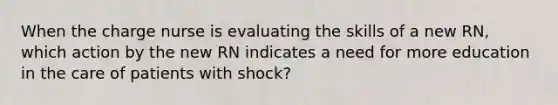 When the charge nurse is evaluating the skills of a new RN, which action by the new RN indicates a need for more education in the care of patients with shock?