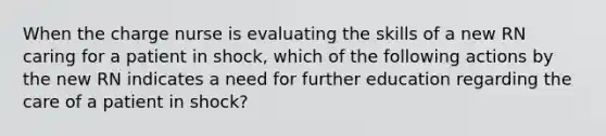 When the charge nurse is evaluating the skills of a new RN caring for a patient in shock, which of the following actions by the new RN indicates a need for further education regarding the care of a patient in shock?