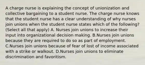 A charge nurse is explaining the concept of unionization and collective bargaining to a student nurse. The charge nurse knows that the student nurse has a clear understanding of why nurses join unions when the student nurse states which of the following? (Select all that apply) A. Nurses join unions to increase their input into organizational decision making. B.Nurses join unions because they are required to do so as part of employment. C.Nurses join unions because of fear of lost of income associated with a strike or walkout. D.Nurses join unions to eliminate discrimination and favoritism.