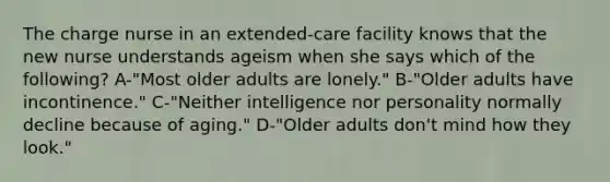 The charge nurse in an extended-care facility knows that the new nurse understands ageism when she says which of the following? A-"Most older adults are lonely." B-"Older adults have incontinence." C-"Neither intelligence nor personality normally decline because of aging." D-"Older adults don't mind how they look."