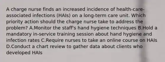 A charge nurse finds an increased incidence of health-care-associated infections (HAIs) on a long-term care unit. Which priority action should the charge nurse take to address the problem? A.Monitor the staff's hand hygiene techniques B.Hold a mandatory in-service training session about hand hygiene and infection rates C.Require nurses to take an online course on HAIs D.Conduct a chart review to gather data about clients who developed HAIs