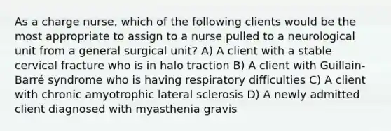 As a charge nurse, which of the following clients would be the most appropriate to assign to a nurse pulled to a neurological unit from a general surgical unit? A) A client with a stable cervical fracture who is in halo traction B) A client with Guillain-Barré syndrome who is having respiratory difficulties C) A client with chronic amyotrophic lateral sclerosis D) A newly admitted client diagnosed with myasthenia gravis