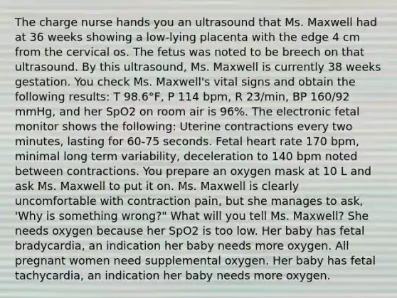 The charge nurse hands you an ultrasound that Ms. Maxwell had at 36 weeks showing a​ low-lying placenta with the edge 4 cm from the cervical os. The fetus was noted to be breech on that ultrasound. By this​ ultrasound, Ms. Maxwell is currently 38 weeks gestation. You check Ms. Maxwell's vital signs and obtain the following​ results: T 98.6​°​F, P 114​ bpm, R​ 23/min, BP​ 160/92 mmHg, and her SpO2 on room air is​ 96%. The electronic fetal monitor shows the​ following: Uterine contractions every two​ minutes, lasting for 60-75 seconds. Fetal heart rate 170​ bpm, minimal long term ​variability, deceleration to 140 bpm noted between contractions. You prepare an oxygen mask at 10 L and ask Ms. Maxwell to put it on. Ms. Maxwell is clearly uncomfortable with contraction​ pain, but she manages to​ ask, 'Why is something ​wrong?"​ What will you tell Ms.​ Maxwell? She needs oxygen because her SpO2 is too low. Her baby has fetal​ bradycardia, an indication her baby needs more oxygen. All pregnant women need supplemental oxygen. Her baby has fetal​ tachycardia, an indication her baby needs more oxygen.