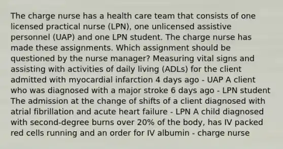 The charge nurse has a health care team that consists of one licensed practical nurse (LPN), one unlicensed assistive personnel (UAP) and one LPN student. The charge nurse has made these assignments. Which assignment should be questioned by the nurse manager? Measuring vital signs and assisting with activities of daily living (ADLs) for the client admitted with myocardial infarction 4 days ago - UAP A client who was diagnosed with a major stroke 6 days ago - LPN student The admission at the change of shifts of a client diagnosed with atrial fibrillation and acute heart failure - LPN A child diagnosed with second-degree burns over 20% of the body, has IV packed red cells running and an order for IV albumin - charge nurse