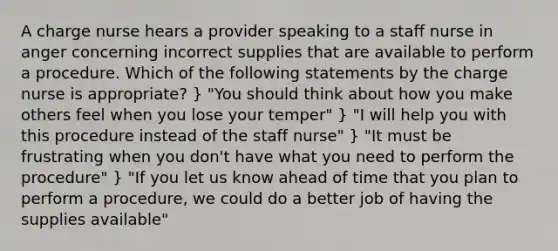 A charge nurse hears a provider speaking to a staff nurse in anger concerning incorrect supplies that are available to perform a procedure. Which of the following statements by the charge nurse is appropriate? } "You should think about how you make others feel when you lose your temper" } "I will help you with this procedure instead of the staff nurse" } "It must be frustrating when you don't have what you need to perform the procedure" } "If you let us know ahead of time that you plan to perform a procedure, we could do a better job of having the supplies available"