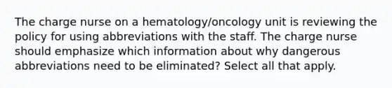 The charge nurse on a hematology/oncology unit is reviewing the policy for using abbreviations with the staff. The charge nurse should emphasize which information about why dangerous abbreviations need to be eliminated? Select all that apply.