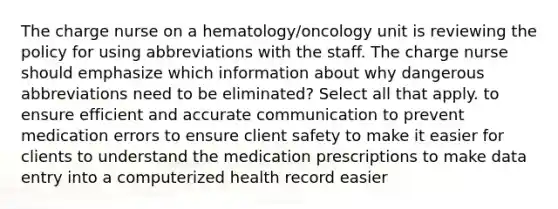 The charge nurse on a hematology/oncology unit is reviewing the policy for using abbreviations with the staff. The charge nurse should emphasize which information about why dangerous abbreviations need to be eliminated? Select all that apply. to ensure efficient and accurate communication to prevent medication errors to ensure client safety to make it easier for clients to understand the medication prescriptions to make data entry into a computerized health record easier