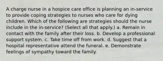 A charge nurse in a hospice care office is planning an in-service to provide coping strategies to nurses who care for dying children. Which of the following are strategies should the nurse include in the in-service? (Select all that apply.) a. Remain in contact with the family after their loss. b. Develop a professional support system. c. Take time off from work. d. Suggest that a hospital representative attend the funeral. e. Demonstrate feelings of sympathy toward the family.