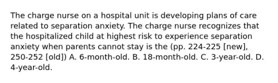 The charge nurse on a hospital unit is developing plans of care related to separation anxiety. The charge nurse recognizes that the hospitalized child at highest risk to experience separation anxiety when parents cannot stay is the (pp. 224-225 [new], 250-252 [old]) A. 6-month-old. B. 18-month-old. C. 3-year-old. D. 4-year-old.