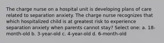 The charge nurse on a hospital unit is developing plans of care related to separation anxiety. The charge nurse recognizes that which hospitalized child is at greatest risk to experience separation anxiety when parents cannot stay? Select one: a. 18-month-old b. 3-year-old c. 4-year-old d. 6-month-old