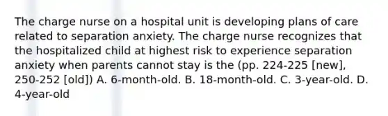 The charge nurse on a hospital unit is developing plans of care related to separation anxiety. The charge nurse recognizes that the hospitalized child at highest risk to experience separation anxiety when parents cannot stay is the (pp. 224-225 [new], 250-252 [old]) A. 6-month-old. B. 18-month-old. C. 3-year-old. D. 4-year-old