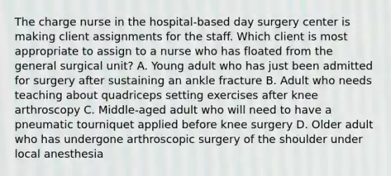 The charge nurse in the hospital-based day surgery center is making client assignments for the staff. Which client is most appropriate to assign to a nurse who has floated from the general surgical unit? A. Young adult who has just been admitted for surgery after sustaining an ankle fracture B. Adult who needs teaching about quadriceps setting exercises after knee arthroscopy C. Middle-aged adult who will need to have a pneumatic tourniquet applied before knee surgery D. Older adult who has undergone arthroscopic surgery of the shoulder under local anesthesia