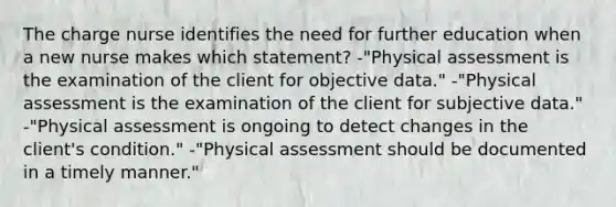 The charge nurse identifies the need for further education when a new nurse makes which statement? -"Physical assessment is the examination of the client for objective data." -"Physical assessment is the examination of the client for subjective data." -"Physical assessment is ongoing to detect changes in the client's condition." -"Physical assessment should be documented in a timely manner."