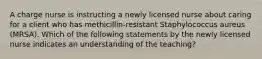 A charge nurse is instructing a newly licensed nurse about caring for a client who has methicillin-resistant Staphylococcus aureus (MRSA). Which of the following statements by the newly licensed nurse indicates an understanding of the teaching?