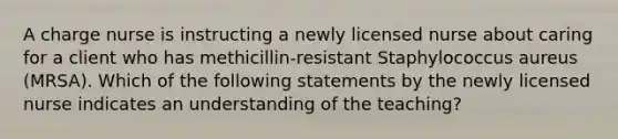 A charge nurse is instructing a newly licensed nurse about caring for a client who has methicillin-resistant Staphylococcus aureus (MRSA). Which of the following statements by the newly licensed nurse indicates an understanding of the teaching?