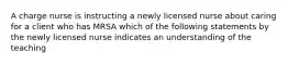 A charge nurse is instructing a newly licensed nurse about caring for a client who has MRSA which of the following statements by the newly licensed nurse indicates an understanding of the teaching