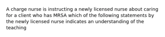 A charge nurse is instructing a newly licensed nurse about caring for a client who has MRSA which of the following statements by the newly licensed nurse indicates an understanding of the teaching