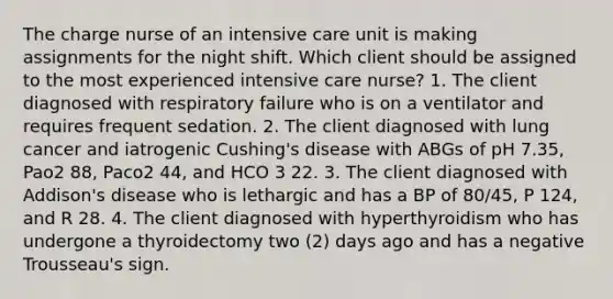 The charge nurse of an intensive care unit is making assignments for the night shift. Which client should be assigned to the most experienced intensive care nurse? 1. The client diagnosed with respiratory failure who is on a ventilator and requires frequent sedation. 2. The client diagnosed with lung cancer and iatrogenic Cushing's disease with ABGs of pH 7.35, Pao2 88, Paco2 44, and HCO 3 22. 3. The client diagnosed with Addison's disease who is lethargic and has a BP of 80/45, P 124, and R 28. 4. The client diagnosed with hyperthyroidism who has undergone a thyroidectomy two (2) days ago and has a negative Trousseau's sign.